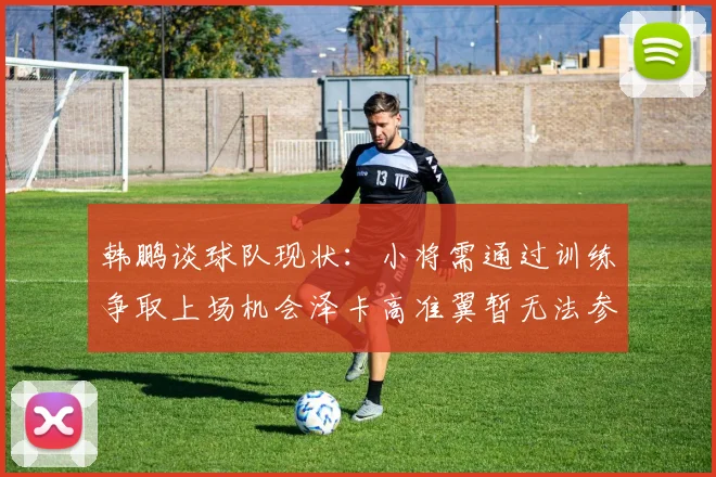 韩鹏谈球队现状：小将需通过训练争取上场机会泽卡高准翼暂无法参赛