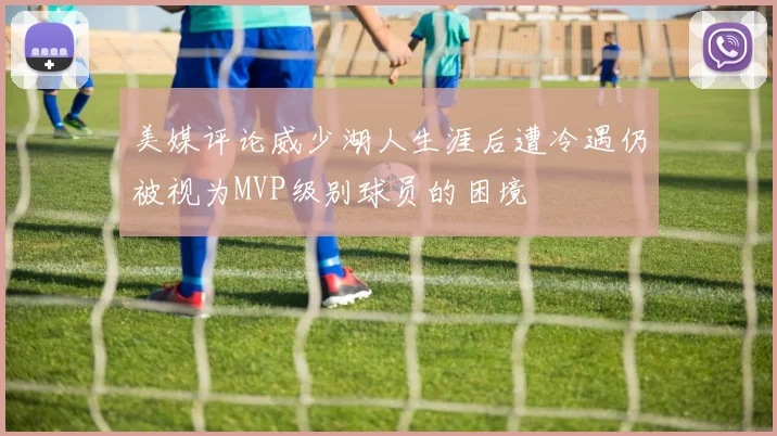 美媒评论威少湖人生涯后遭冷遇仍被视为MVP级别球员的困境