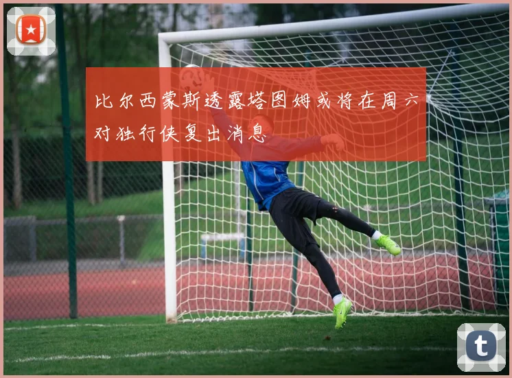 比尔西蒙斯透露塔图姆或将在周六对独行侠复出消息