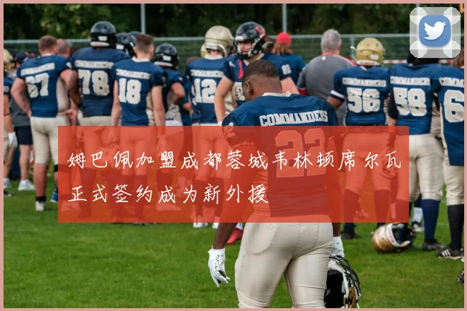 姆巴佩加盟成都蓉城韦林顿席尔瓦正式签约成为新外援