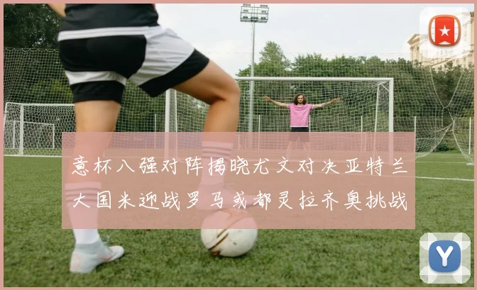 意杯八强对阵揭晓尤文对决亚特兰大国米迎战罗马或都灵拉齐奥挑战博人