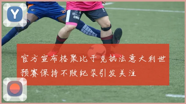 官方宣布格聚比于克执法意大利世预赛保持不败纪录引发关注