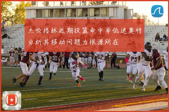杰伦格林近期投篮命中率低迷奥特分析其移动问题为根源所在