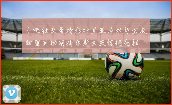 小吧社交秀精彩纷呈亚马尔与女友甜蜜互动胡梅尔斯女友惊艳亮相
