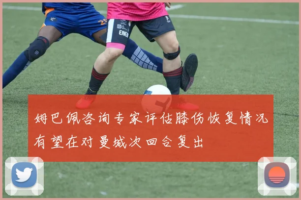 姆巴佩咨询专家评估膝伤恢复情况有望在对曼城次回合复出