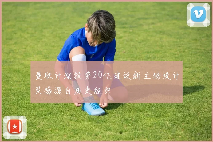 曼联计划投资20亿建设新主场设计灵感源自历史经典