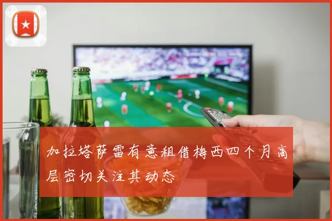 加拉塔萨雷有意租借梅西四个月高层密切关注其动态