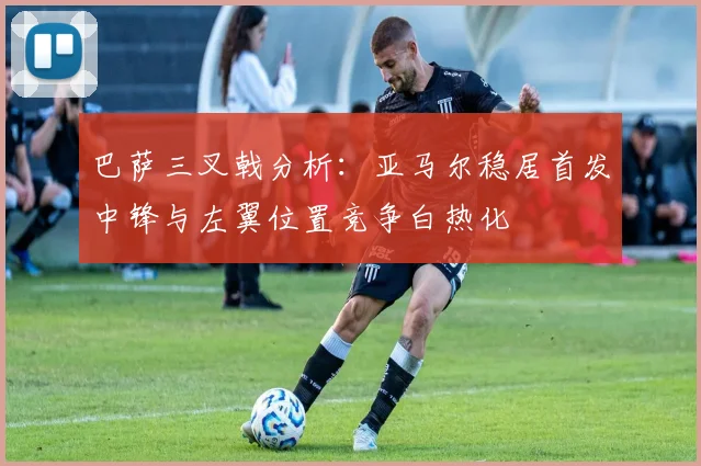 巴萨三叉戟分析：亚马尔稳居首发中锋与左翼位置竞争白热化