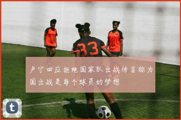 卢宁回应拒绝国家队出战传言称为国出战是每个球员的梦想