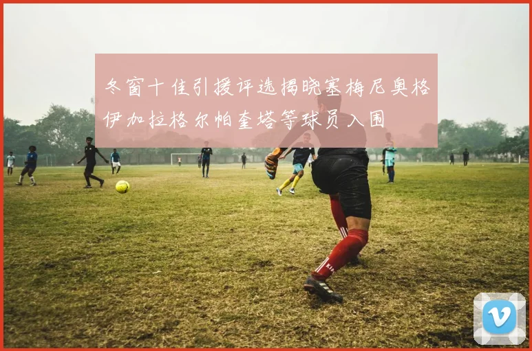冬窗十佳引援评选揭晓塞梅尼奥格伊加拉格尔帕奎塔等球员入围