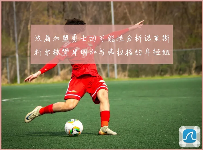 浓眉加盟勇士的可能性分析诺里斯科尔称赞库明加与弗拉格的年轻组合
