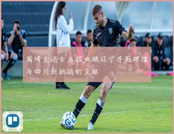 周琦全运会历程回顾辽宁夺冠辉煌与四川新挑战的交织