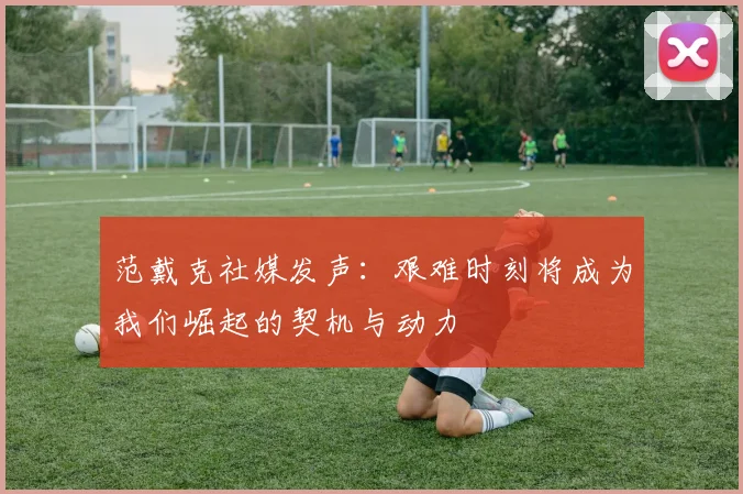 范戴克社媒发声：艰难时刻将成为我们崛起的契机与动力