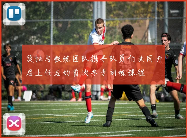 莫拉与教练团队携手队员们共同开启上任后的首次冬季训练课程