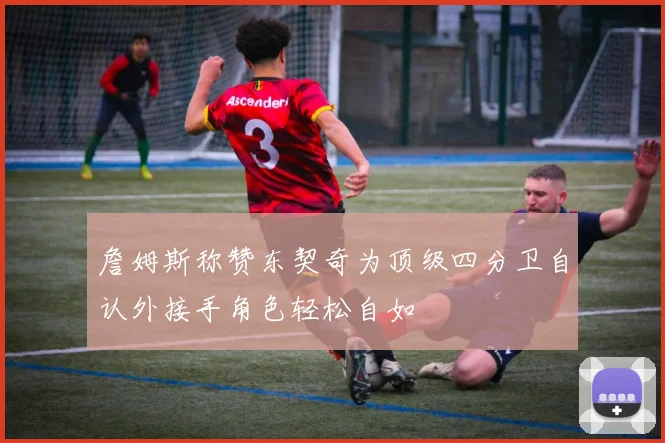 詹姆斯称赞东契奇为顶级四分卫自认外接手角色轻松自如