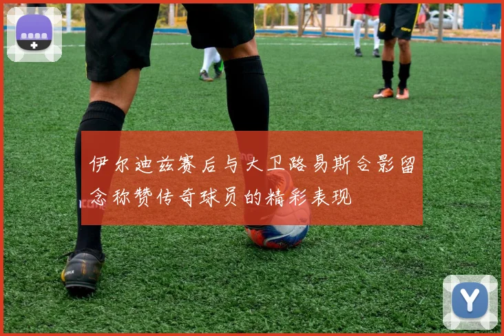 伊尔迪兹赛后与大卫路易斯合影留念称赞传奇球员的精彩表现