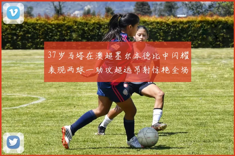 37岁马塔在澳超墨尔本德比中闪耀表现两球一助攻超远吊射惊艳全场