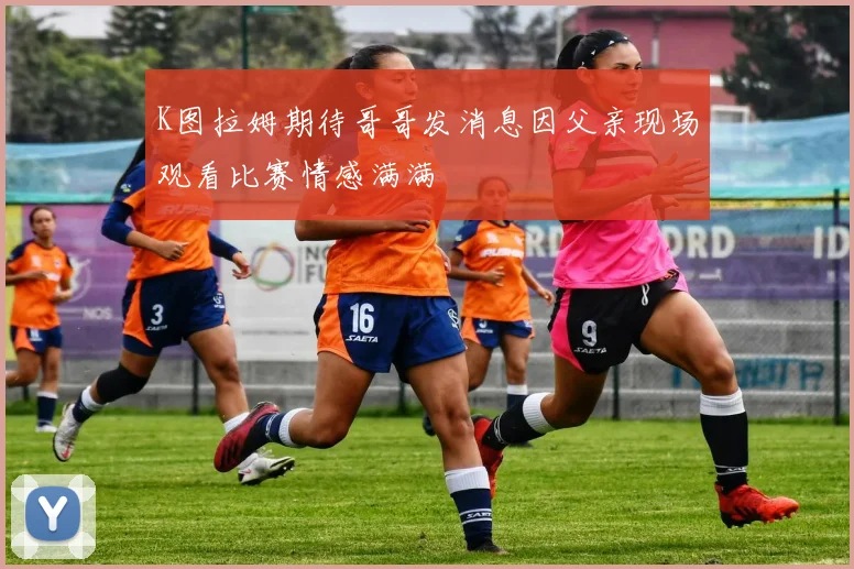 K图拉姆期待哥哥发消息因父亲现场观看比赛情感满满