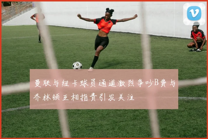 曼联与纽卡球员通道激烈争吵B费与乔林顿互相指责引发关注