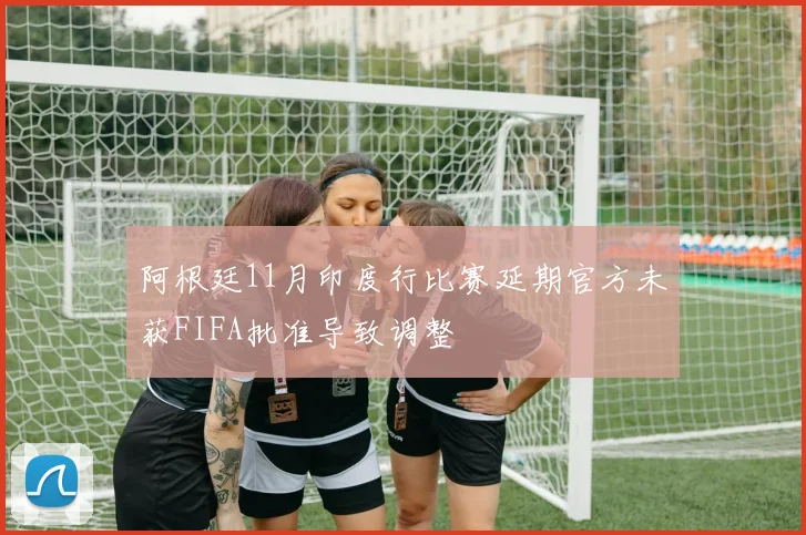 阿根廷11月印度行比赛延期官方未获FIFA批准导致调整