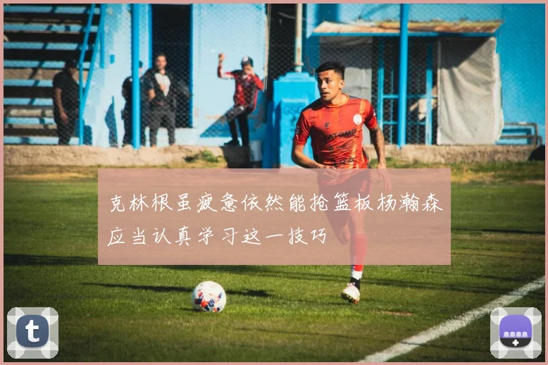 克林根虽疲惫依然能抢篮板杨瀚森应当认真学习这一技巧