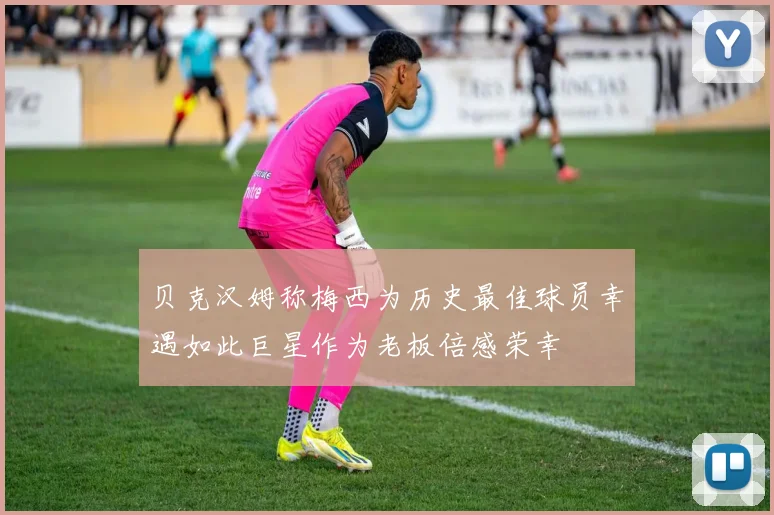 贝克汉姆称梅西为历史最佳球员幸遇如此巨星作为老板倍感荣幸